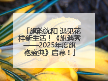 旗韵沈阳 遇见花样新生活！《旗遇秀——2025年度旗袍盛典》启幕！
