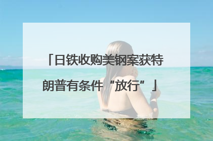 日铁收购美钢案获特朗普有条件“放行”