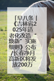 早八条丨《吉林省2025年适老化改造“焕新”实施细则》公布/长春净月高新区将发放200万元汽车消费券！