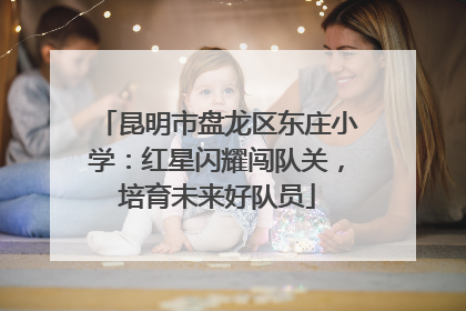 昆明市盘龙区东庄小学：红星闪耀闯队关，培育未来好队员