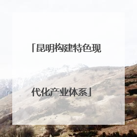 昆明构建特色现代化产业体系