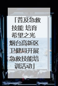 普及急救技能 培育希望之光 烟台高新区卫健局开展急救技能培训活动