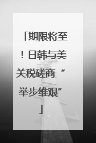 期限将至！日韩与美关税磋商“举步维艰”