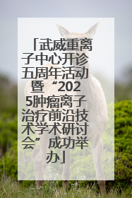 武威重离子中心开诊五周年活动暨“2025肿瘤离子治疗前沿技术学术研讨会”成功举办