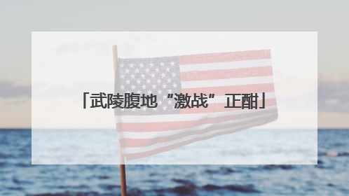 武陵腹地“激战”正酣