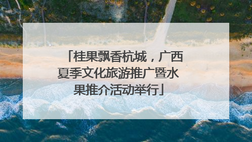 桂果飘香杭城，广西夏季文化旅游推广暨水果推介活动举行