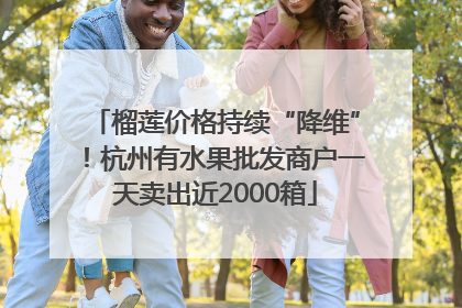 榴莲价格持续“降维”！杭州有水果批发商户一天卖出近2000箱