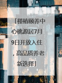 槿椿颐养中心桃源居7月9日开放入住，高品质养老新选择