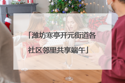潍坊寒亭开元街道各社区邻里共享端午