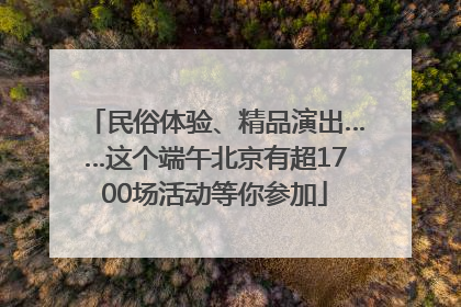 民俗体验、精品演出……这个端午北京有超1700场活动等你参加