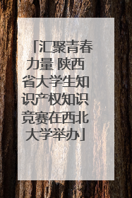 汇聚青春力量 陕西省大学生知识产权知识竞赛在西北大学举办