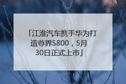 江淮汽车携手华为打造尊界S800，5月30日正式上市