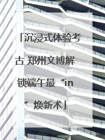 沉浸式体验考古 郑州文博解锁端午最“in”焕新术