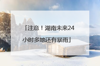 注意！湖南未来24小时多地还有暴雨