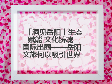洞见岳阳丨生态赋能 文化铸魂 国际出圈——岳阳文旅何以吸引世界目光？
