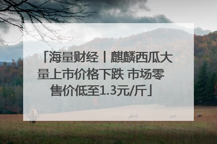 海量财经丨麒麟西瓜大量上市价格下跌 市场零售价低至1.3元/斤