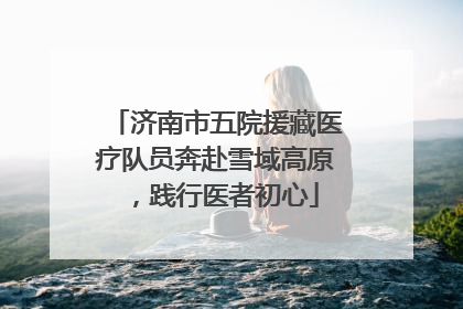 济南市五院援藏医疗队员奔赴雪域高原，践行医者初心