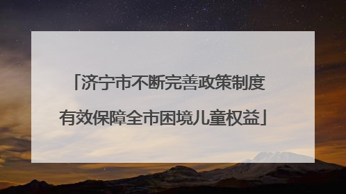 济宁市不断完善政策制度 有效保障全市困境儿童权益