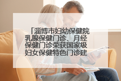 淄博市妇幼保健院乳腺保健门诊、月经保健门诊荣获国家级妇女保健特色门诊建设单位荣誉称号