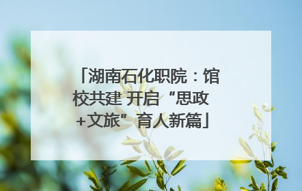 湖南石化职院：馆校共建 开启“思政+文旅”育人新篇
