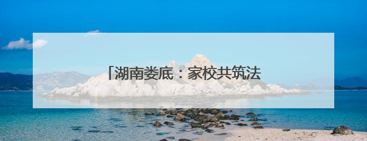 湖南娄底：家校共筑法治盾 精准滴灌润心田
