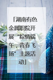 湖南有色金属职院开展“粽情端午，青春飞扬”主题活动