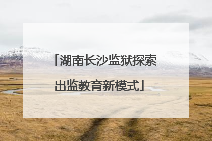 湖南长沙监狱探索出监教育新模式