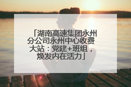 湖南高速集团永州分公司永州中心收费大站：党建+班组，焕发内在活力