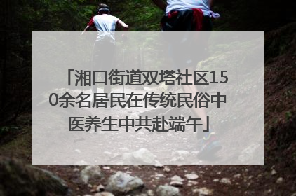 湘口街道双塔社区150余名居民在传统民俗中医养生中共赴端午