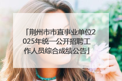 荆州市市直事业单位2025年统一公开招聘工作人员综合成绩公告