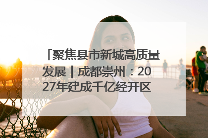 聚焦县市新城高质量发展｜成都崇州：2027年建成千亿经开区、2029年GDP突破750亿元