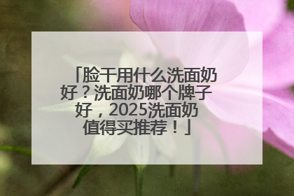 脸干用什么洗面奶好？洗面奶哪个牌子好，2025洗面奶值得买推荐！