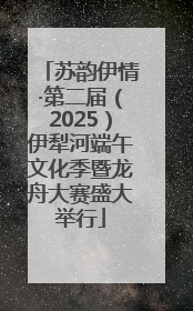 苏韵伊情·第二届（2025）伊犁河端午文化季暨龙舟大赛盛大举行