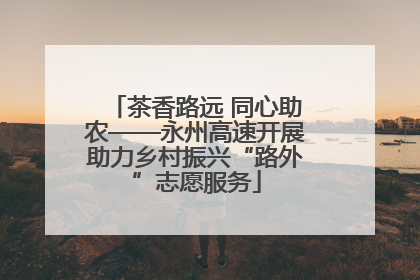 茶香路远 同心助农——永州高速开展助力乡村振兴“路外”志愿服务