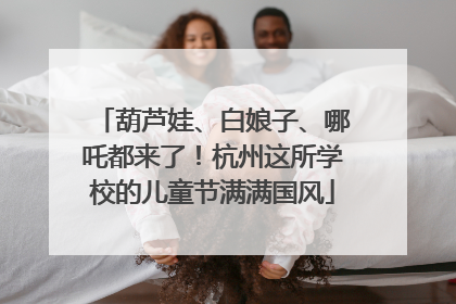 葫芦娃、白娘子、哪吒都来了！杭州这所学校的儿童节满满国风