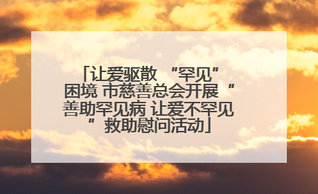 让爱驱散 “罕见” 困境 市慈善总会开展“善助罕见病 让爱不罕见”救助慰问活动