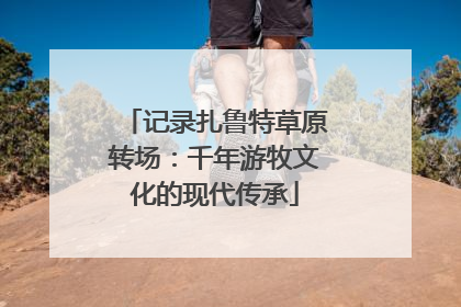 记录扎鲁特草原转场：千年游牧文化的现代传承