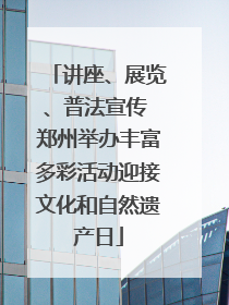 讲座、展览、普法宣传 郑州举办丰富多彩活动迎接文化和自然遗产日