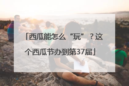 西瓜能怎么“玩”？这个西瓜节办到第37届
