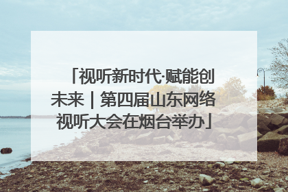 视听新时代·赋能创未来｜第四届山东网络视听大会在烟台举办