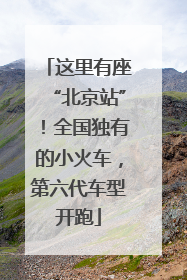 这里有座“北京站”！全国独有的小火车，第六代车型开跑