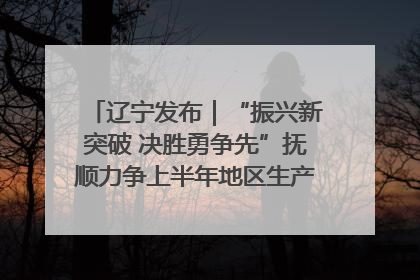 辽宁发布｜“振兴新突破 决胜勇争先”抚顺力争上半年地区生产总值增长7%左右