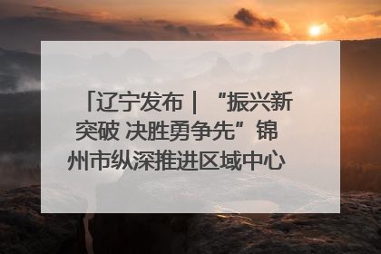 辽宁发布｜“振兴新突破 决胜勇争先”锦州市纵深推进区域中心城市建设 打造高质量发展新增长极