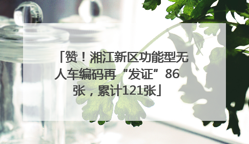 赞！湘江新区功能型无人车编码再“发证”86张，累计121张