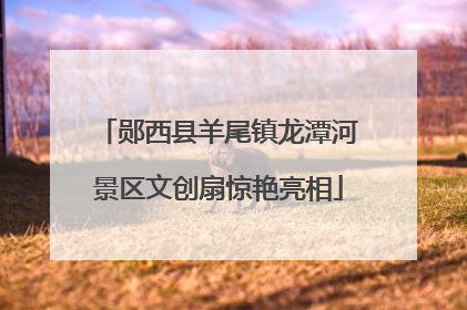 郧西县羊尾镇龙潭河景区文创扇惊艳亮相