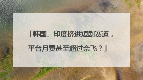 韩国、印度挤进短剧赛道，平台月费甚至超过奈飞？