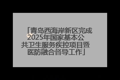 青岛西海岸新区完成2025年国家基本公共卫生服务疾控项目暨医防融合督导工作