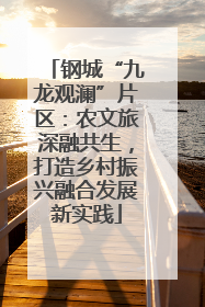 钢城“九龙观澜”片区：农文旅深融共生，打造乡村振兴融合发展新实践