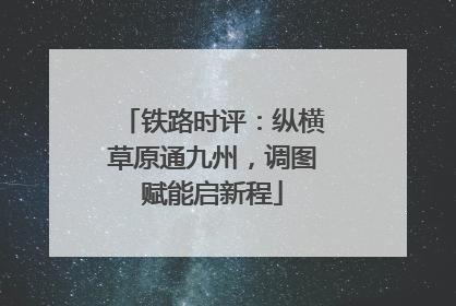 铁路时评：纵横草原通九州，调图赋能启新程