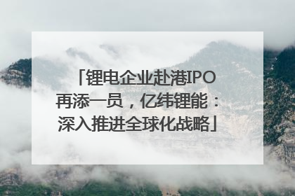 锂电企业赴港IPO再添一员，亿纬锂能：深入推进全球化战略